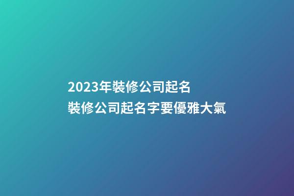 2023年裝修公司起名 裝修公司起名字要優雅大氣